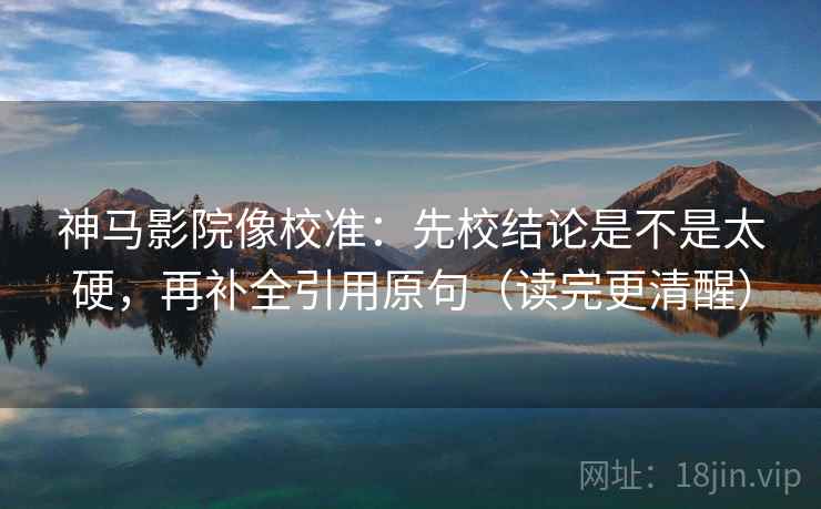 神马影院像校准：先校结论是不是太硬，再补全引用原句（读完更清醒）