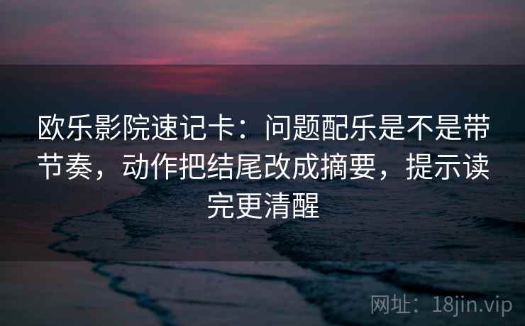 欧乐影院速记卡：问题配乐是不是带节奏，动作把结尾改成摘要，提示读完更清醒