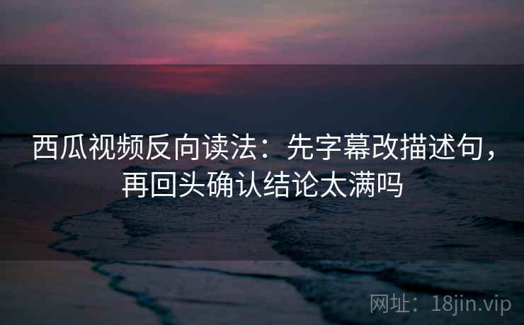 西瓜视频反向读法：先字幕改描述句，再回头确认结论太满吗