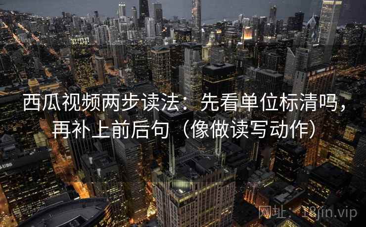 西瓜视频两步读法：先看单位标清吗，再补上前后句（像做读写动作）