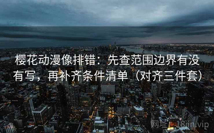 樱花动漫像排错：先查范围边界有没有写，再补齐条件清单（对齐三件套）