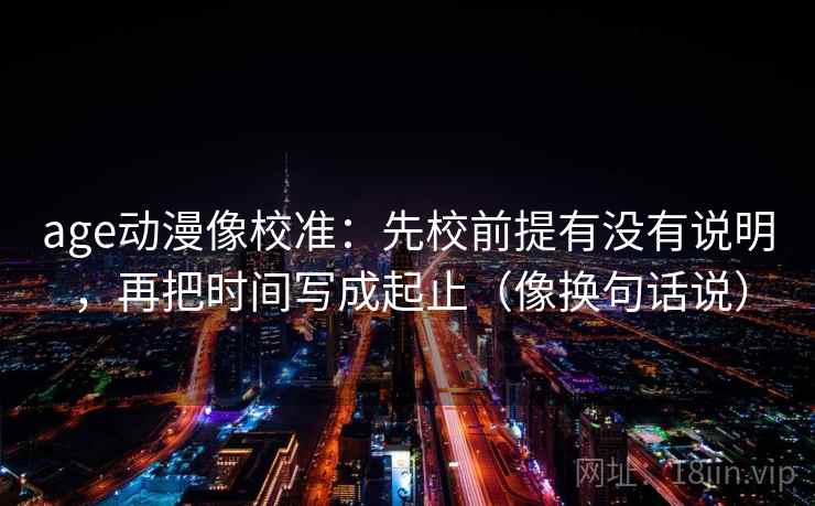 age动漫像校准：先校前提有没有说明，再把时间写成起止（像换句话说）  第2张