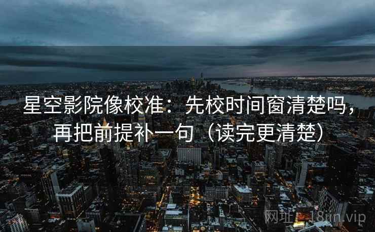 星空影院像校准：先校时间窗清楚吗，再把前提补一句（读完更清楚）