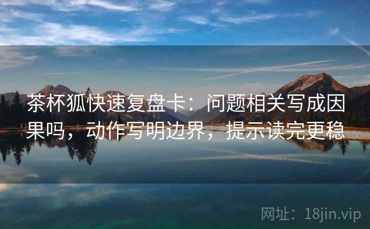 茶杯狐快速复盘卡：问题相关写成因果吗，动作写明边界，提示读完更稳  第2张