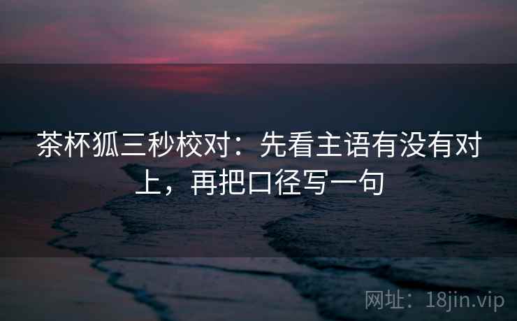 茶杯狐三秒校对：先看主语有没有对上，再把口径写一句