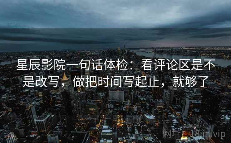 星辰影院一句话体检：看评论区是不是改写，做把时间写起止，就够了