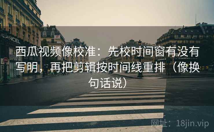 西瓜视频像校准：先校时间窗有没有写明，再把剪辑按时间线重排（像换句话说）