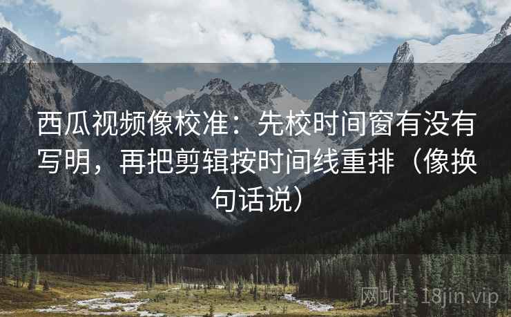 西瓜视频像校准：先校时间窗有没有写明，再把剪辑按时间线重排（像换句话说）  第2张