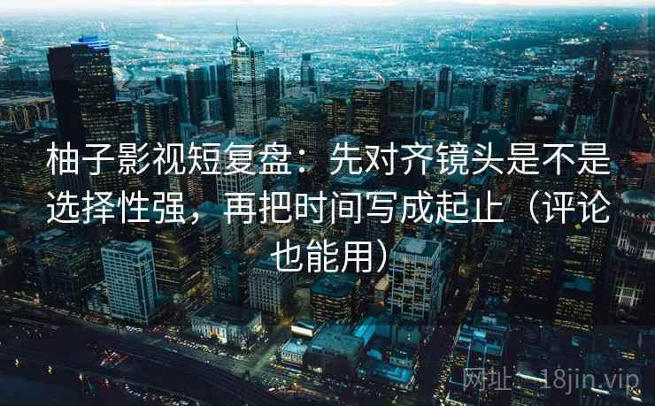柚子影视短复盘：先对齐镜头是不是选择性强，再把时间写成起止（评论也能用）  第2张