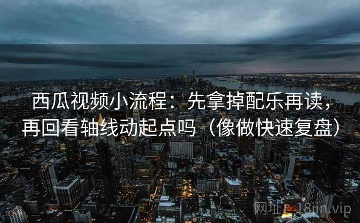 西瓜视频小流程：先拿掉配乐再读，再回看轴线动起点吗（像做快速复盘）