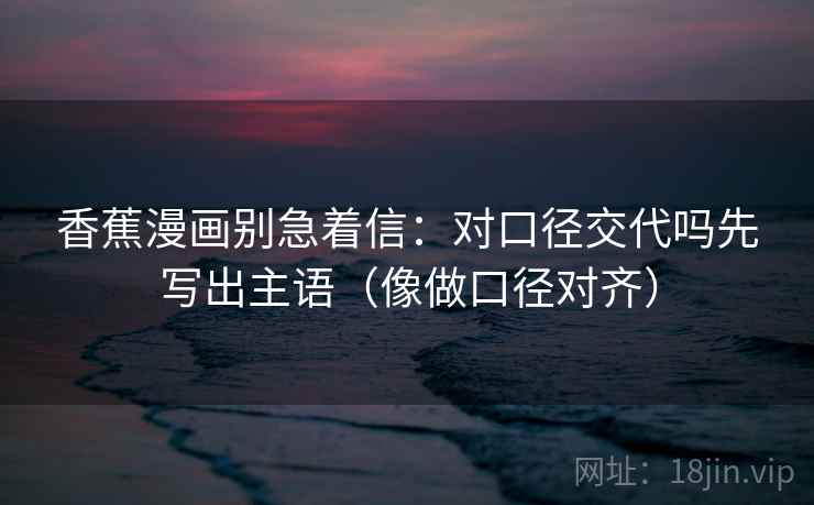 香蕉漫画别急着信：对口径交代吗先写出主语（像做口径对齐）