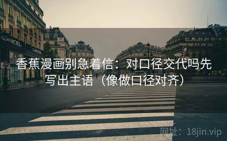 香蕉漫画别急着信：对口径交代吗先写出主语（像做口径对齐）  第2张