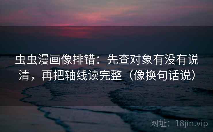 虫虫漫画像排错：先查对象有没有说清，再把轴线读完整（像换句话说）  第2张