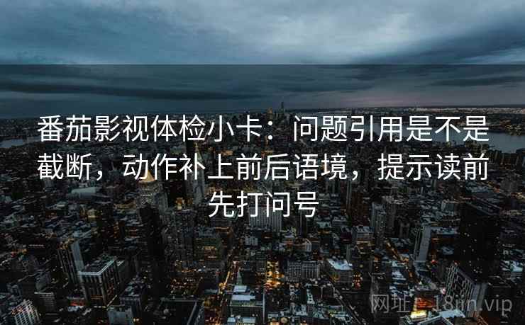番茄影视体检小卡：问题引用是不是截断，动作补上前后语境，提示读前先打问号  第2张