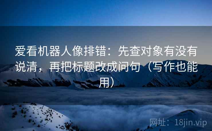 爱看机器人像排错：先查对象有没有说清，再把标题改成问句（写作也能用）  第2张