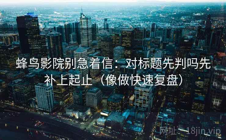 蜂鸟影院别急着信：对标题先判吗先补上起止（像做快速复盘）