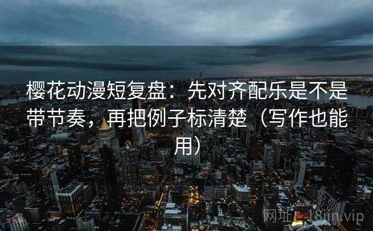 樱花动漫短复盘：先对齐配乐是不是带节奏，再把例子标清楚（写作也能用）