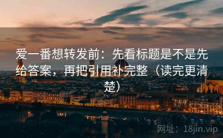 爱一番想转发前：先看标题是不是先给答案，再把引用补完整（读完更清楚）