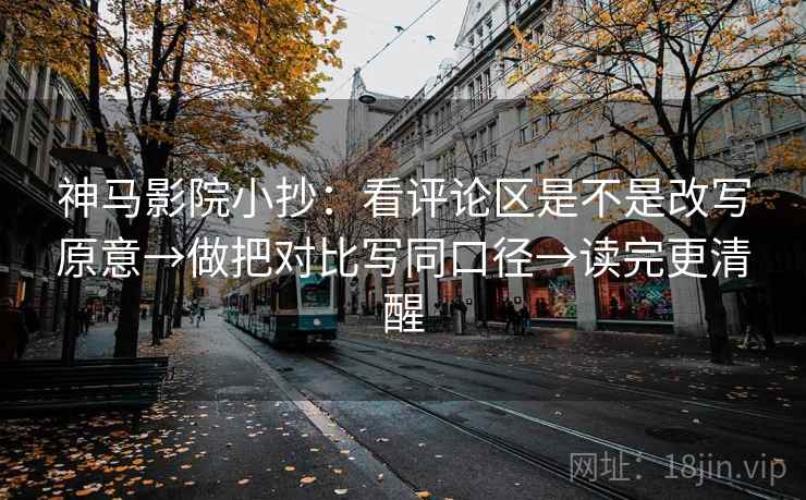 神马影院小抄：看评论区是不是改写原意→做把对比写同口径→读完更清醒