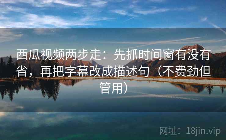 西瓜视频两步走：先抓时间窗有没有省，再把字幕改成描述句（不费劲但管用）