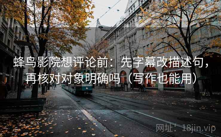 蜂鸟影院想评论前：先字幕改描述句，再核对对象明确吗（写作也能用）