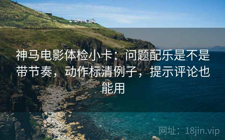 神马电影体检小卡：问题配乐是不是带节奏，动作标清例子，提示评论也能用