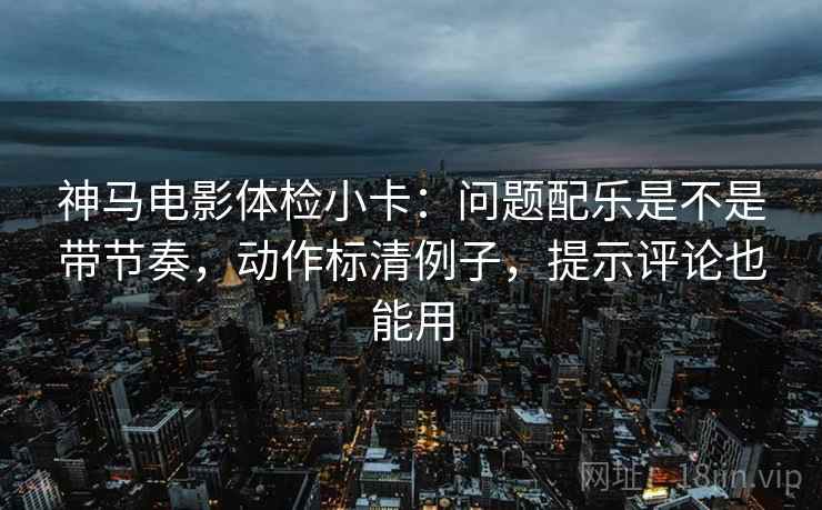 神马电影体检小卡：问题配乐是不是带节奏，动作标清例子，提示评论也能用  第2张