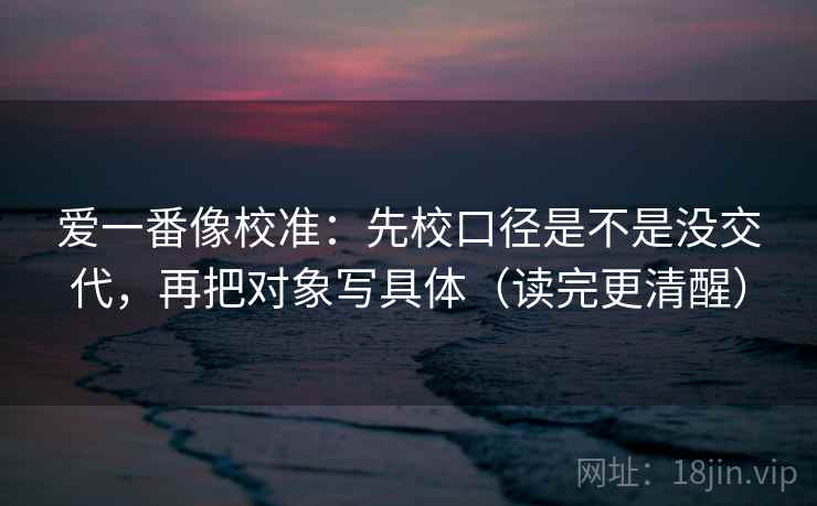 爱一番像校准：先校口径是不是没交代，再把对象写具体（读完更清醒）