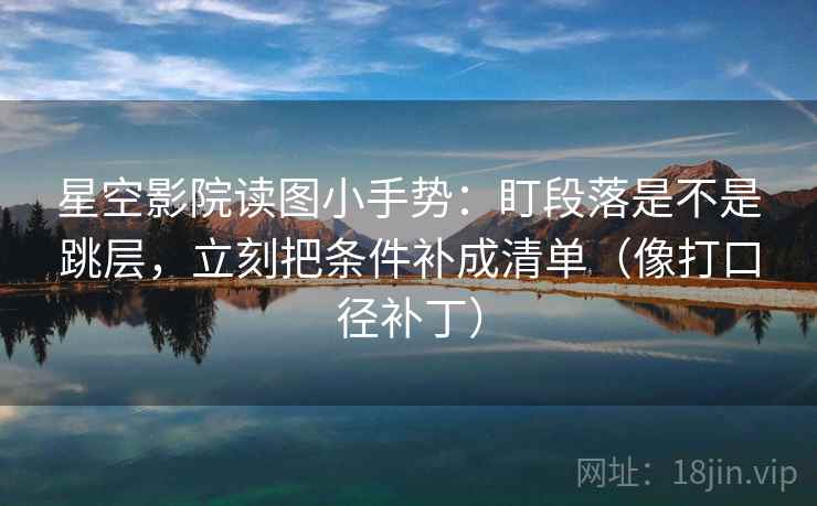 星空影院读图小手势：盯段落是不是跳层，立刻把条件补成清单（像打口径补丁）
