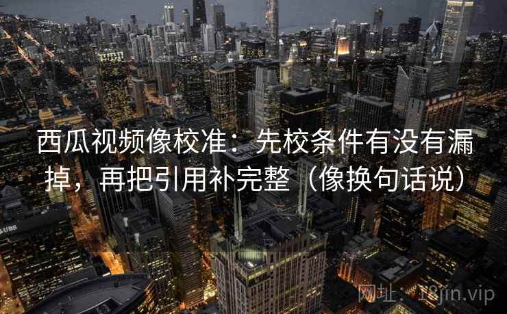 西瓜视频像校准：先校条件有没有漏掉，再把引用补完整（像换句话说）