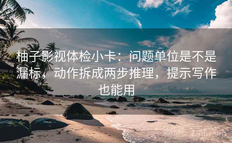 柚子影视体检小卡：问题单位是不是漏标，动作拆成两步推理，提示写作也能用