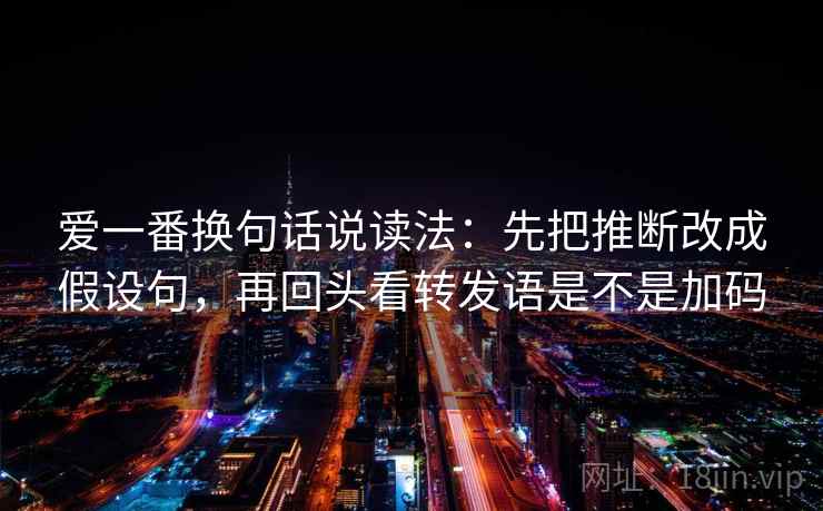爱一番换句话说读法：先把推断改成假设句，再回头看转发语是不是加码  第2张