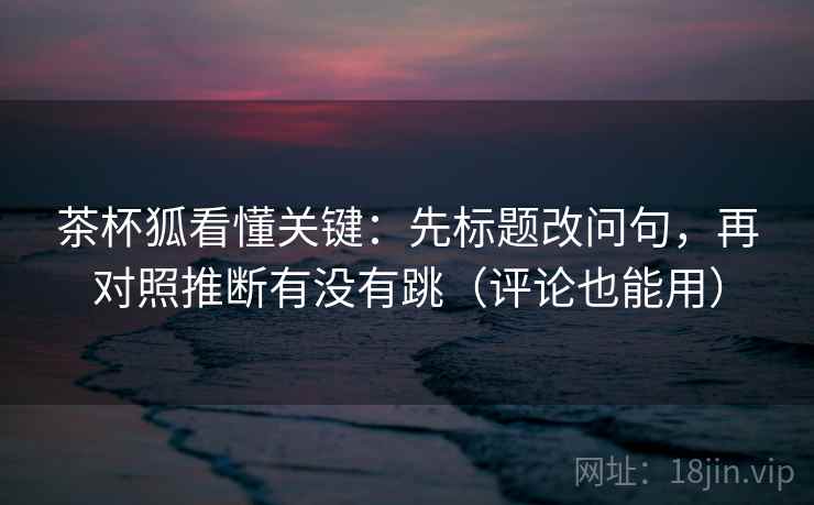 茶杯狐看懂关键：先标题改问句，再对照推断有没有跳（评论也能用）  第2张