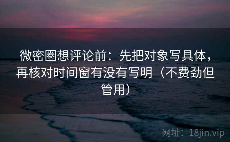 微密圈想评论前：先把对象写具体，再核对时间窗有没有写明（不费劲但管用）