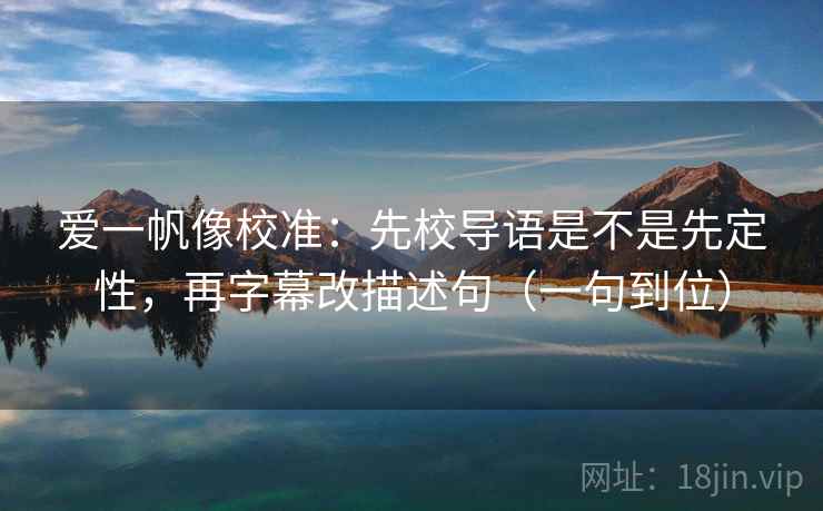 爱一帆像校准：先校导语是不是先定性，再字幕改描述句（一句到位）  第2张