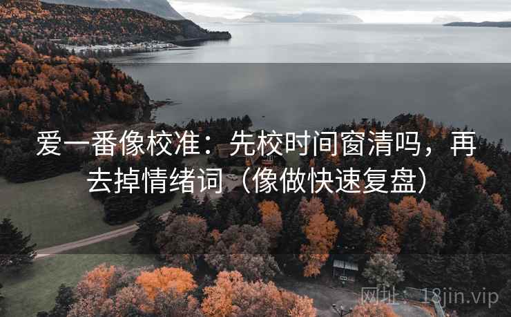 爱一番像校准：先校时间窗清吗，再去掉情绪词（像做快速复盘）  第2张