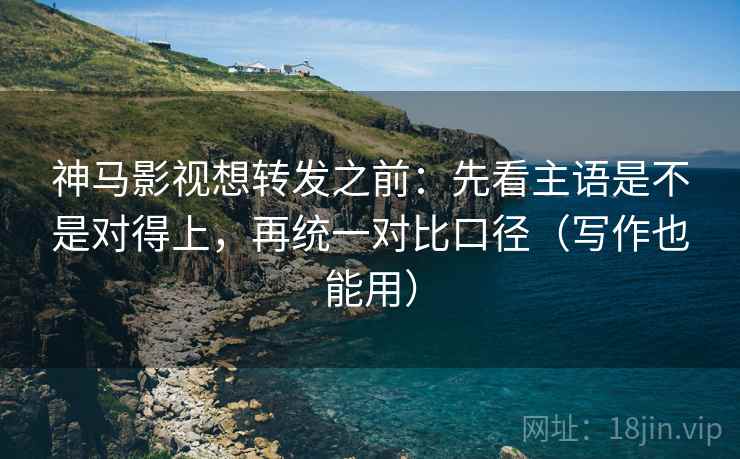 神马影视想转发之前：先看主语是不是对得上，再统一对比口径（写作也能用）