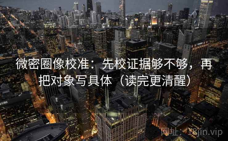 微密圈像校准:先校证据够不够,再把对象写具体(读完更清醒)