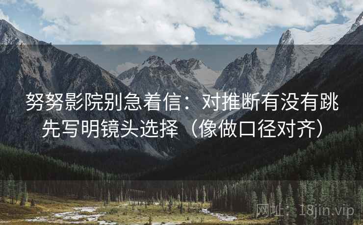 努努影院别急着信:对推断有没有跳先写明镜头选择(像做口径对齐) 第2张 努努影院别急着信:对推断有没有跳先写明镜头选择(像做口径对齐) 第2张
