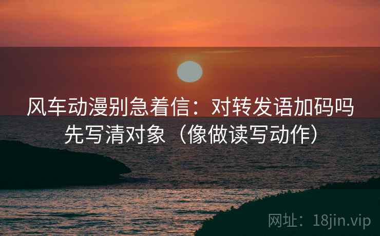 风车动漫别急着信：对转发语加码吗先写清对象（像做读写动作）  第2张
