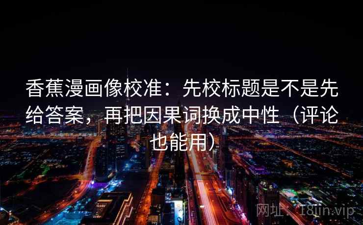 香蕉漫画像校准:先校标题是不是先给答案,再把因果词换成中性(评论也能用)